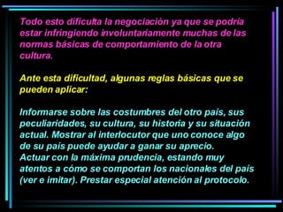 Todo esto dificulta la negociación ya que se podría estar infringiendo involuntariamente muchas de las normas básicas de comportamiento de la otra cultura.  Ante esta dificultad, algunas reglas básicas que se pueden aplicar:  Informarse sobre las costumbres del otro país, sus peculiaridades, su cultura, su historia y su situación actual. Mostrar al interlocutor que uno conoce algo de su país puede ayudar a ganar su aprecio.  Actuar con la máxima prudencia, estando muy atentos a cómo se comportan los nacionales del país (ver e imitar). Prestar especial atención al protocolo.   