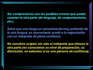 Ser comprensivos con los posibles errores que pueda cometer la otra parte (de lenguaje, de comportamiento, etc.).  Salvo que uno tenga un conocimiento muy profundo de la otra lengua, es conveniente acudir a la negociación con un interprete de plena confianza.  No conviene aceptar sin más el intérprete que ofrezca la otra parte (no conocemos su nivel de preparación, su discreción, no sabemos si es una persona de confianza).  