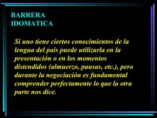 Si uno tiene ciertos conocimientos de la lengua del país puede utilizarla en la presentación o en los momentos distendidos (almuerzo, pausas, etc.), pero durante la negociación es fundamental comprender perfectamente lo que la otra parte nos dice.   BARRERA IDOMATICA 