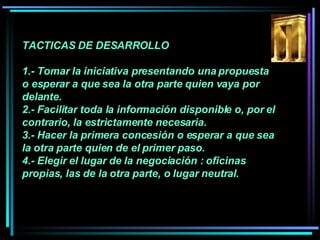 TACTICAS DE DESARROLLO 1.- Tomar la iniciativa presentando una propuesta o esperar a que sea la otra parte quien vaya por delante.  2.- Facilitar toda la información disponible o, por el contrario, la estrictamente necesaria.  3.- Hacer la primera concesión o esperar a que sea la otra parte quien de el primer paso.  4.- Elegir el lugar de la negociación : oficinas propias, las de la otra parte, o lugar neutral.   