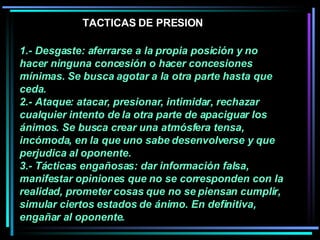 1.- Desgaste: aferrarse a la propia posición y no hacer ninguna concesión o hacer concesiones mínimas. Se busca agotar a la otra parte hasta que ceda.  2.- Ataque: atacar, presionar, intimidar, rechazar cualquier intento de la otra parte de apaciguar los ánimos. Se busca crear una atmósfera tensa, incómoda, en la que uno sabe desenvolverse y que perjudica al oponente.  3.- Tácticas engañosas: dar información falsa, manifestar opiniones que no se corresponden con la realidad, prometer cosas que no se piensan cumplir, simular ciertos estados de ánimo. En definitiva, engañar al oponente.  TACTICAS DE PRESION 