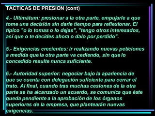 4.- Ultimátum: presionar a la otra parte, empujarle a que tome una decisión sin darle tiempo para reflexionar. El típico "o lo tomas o lo dejas", "tengo otros interesados, así que o te decides ahora o dalo por perdido".  5.- Exigencias crecientes: ir realizando nuevas peticiones a medida que la otra parte va cediendo, sin que lo concedido resulte nunca suficiente.  6.- Autoridad superior: negociar bajo la apariencia de que se cuenta con delegación suficiente para cerrar el trato. Al final, cuando tras muchas cesiones de la otra parte se ha alcanzado un acuerdo, se comunica que éste queda pendiente a la aprobación de los órganos superiores de la empresa, que plantearán nuevas exigencias.   TACTICAS DE PRESION (cont) 