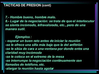 7.- Hombre bueno, hombre malo.  8.- Lugar de la negociación: se trata de que el interlocutor se sienta incómodo, infravalorado, etc., pero de una manera sutil.  Ejemplos : - esperar un buen rato antes de iniciar la reunión -se le ofrece una silla más baja que la del anfitrión -se le sitúa de cara a una ventana por donde entra una claridad muy incómoda -se le coloca en el extremo de la mesa  -se interrumpe la negociación continuamente con llamadas de teléfono, etc.  -alargar la reunión hasta agotar  TACTICAS DE PRESION (cont) 