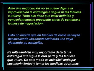 Ante una negociación no se puede dejar a la improvisación la estrategia a seguir ni las tácticas a utilizar. Todo ello tiene que estar definido y convenientemente preparado antes de sentarse a la mesa de negociación.  Resulta también muy importante detectar la estrategia que sigue la otra parte y las tácticas que utiliza. De este modo es más fácil anticipar sus movimientos y tomar las medidas oportunas.   Esto no impide que en función de cómo se vayan desarrollando los acontecimientos uno vaya ajustando su actuación. 