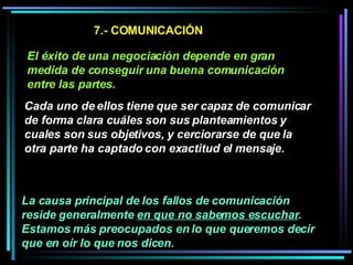 7.- COMUNICACIÓN El éxito de una negociación depende en gran medida de conseguir una buena comunicación entre las partes.   Cada uno de ellos tiene que ser capaz de comunicar de forma clara cuáles son sus planteamientos y cuales son sus objetivos, y cerciorarse de que la otra parte ha captado con exactitud el mensaje.   La causa principal de los fallos de comunicación reside generalmente  en que no sabemos escuchar . Estamos más preocupados en lo que queremos decir que en oír lo que nos dicen.   