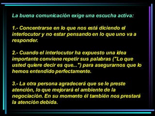 La buena comunicación exige una escucha activa:  1.- Concentrarse en lo que nos está diciendo el interlocutor y no estar pensando en lo que uno va a responder.  2.- Cuando el interlocutor ha expuesto una idea importante conviene repetir sus palabras ("Lo que usted quiere decir es que...") para asegurarnos que lo hemos entendido perfectamente.  3.- La otra persona agradecerá que se le preste atención, lo que mejorará el ambiente de la negociación. En su momento él también nos prestará la atención debida.   