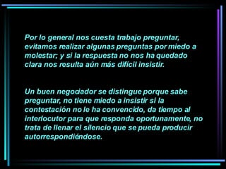 Por lo general nos cuesta trabajo preguntar, evitamos realizar algunas preguntas por miedo a molestar; y si la respuesta no nos ha quedado clara nos resulta aún más difícil insistir.  Un buen negociador se distingue porque sabe preguntar, no tiene miedo a insistir si la contestación no le ha convencido, da tiempo al interlocutor para que responda oportunamente, no trata de llenar el silencio que se pueda producir autorrespondiéndose.   