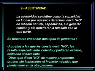 9.- ASERTIVIDAD La asertividad se define como la capacidad de luchar por nuestros derechos, decir "NO" de manera natural, espontánea, sin generar tensión y sin deteriorar la relación con la otra parte.   Es frecuente encontrar dos tipos de personas :  -Aquellas a las que les cuesta decir "NO", les resulta especialmente violento y prefieren evitarlo, cediendo si hace falta.  -Otras que dicen "NO" de manera prepotente, brusca, sin importarles el impacto negativo que pueda tener en la otra persona.   