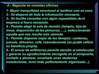 1- Mayor tranquilidad emocional al sentirse uno en casa.  2.- Se dispone de toda la información necesaria. 3.- Se facilita consultar con algún especialista de la empresa si fuera necesario.  4.- Permite elegir la sala de reunión (tamaño, tipo de mesa, disposición de las personas, ....), seleccionando aquella que nos resulte más cómoda.  5.- Permite disponer mejor de los tiempos: comienzo, pausas, almuerzo, café, reanudaciones (se puede utilizar en beneficio propio).  6.- El actuar de anfitriones permite atender al interlocutor y ganarse su agradecimiento (recogerle en el aeropuerto, invitarle a almorzar, enseñarle unas modernas instalaciones, tener todo perfectamente organizado...).   A.- Negociar en nuestras oficinas 