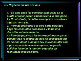 1.- En este caso las ventajas señaladas en el punto anterior pasan a beneficiar a la otra parte. 2.- No obstante, también esta opción nos ofrece algunas ventajas.  3.- Permite presionar a la otra parte para que haga las consultas necesarias y tome una decisión sobre la marcha.  4.- Permite jugar con las interrupciones y ganar tiempo: con la excusa de que no se dispone allí de ciertos datos o de que hay que consultar con algún especialista de la empresa, se puede solicitar levantar la reunión y quedar en reanudarla más adelante.   B.- Negociar en sus oficinas 
