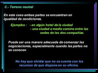 No hay que olvidar que no se cuenta con los recursos de que dispone en su oficina.  C.- Terreno neutral  En este caso ambas partes se encuentran en igualdad de condiciones.  Ejemplos :  - en algún hotel de la ciudad - una ciudad a medio camino entre las  sedes de las dos compañías. Puede ser una manera adecuada de comenzar las negociaciones, especialmente cuando las partes no se conocen 