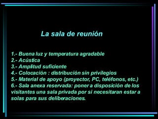 La sala de reunión  1.- Buena luz y temperatura agradable  2.- Acústica  3.- Amplitud suficiente  4.- Colocación : distribución sin privilegios 5.- Material de apoyo (proyector, PC, teléfonos, etc.) 6.- Sala anexa reservada: poner a disposición de los visitantes una sala privada por si necesitaran estar a solas para sus deliberaciones.   