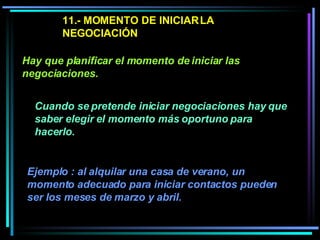 11.- MOMENTO DE INICIAR LA NEGOCIACIÓN Cuando se pretende iniciar negociaciones hay que saber elegir el momento más oportuno para hacerlo.  Hay que planificar el momento de iniciar las negociaciones.   Ejemplo : al alquilar una casa de verano, un momento adecuado para iniciar contactos pueden ser los meses de marzo y abril.  