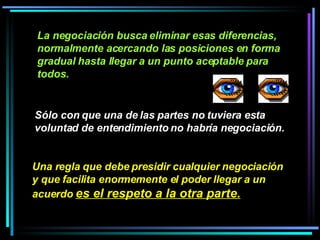 Sólo con que una de las partes no tuviera esta voluntad de entendimiento no habría negociación.   La negociación busca eliminar esas diferencias, normalmente acercando las posiciones en forma gradual hasta llegar a un punto aceptable para todos.   Una regla que debe presidir cualquier negociación y que facilita enormemente el poder llegar a un acuerdo  es el respeto a la otra parte.   