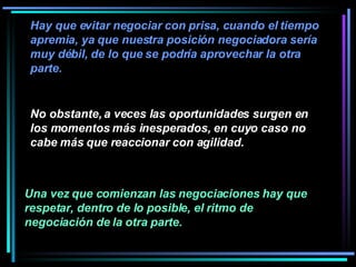 No obstante, a veces las oportunidades surgen en los momentos más inesperados, en cuyo caso no cabe más que reaccionar con agilidad.  Una vez que comienzan las negociaciones hay que respetar, dentro de lo posible, el ritmo de negociación de la otra parte.   Hay que evitar negociar con prisa, cuando el tiempo apremia, ya que nuestra posición negociadora sería muy débil, de lo que se podría aprovechar la otra parte.   