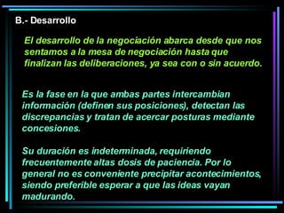 Es la fase en la que ambas partes intercambian información (definen sus posiciones), detectan las discrepancias y tratan de acercar posturas mediante concesiones.  Su duración es indeterminada, requiriendo frecuentemente altas dosis de paciencia. Por lo general no es conveniente precipitar acontecimientos, siendo preferible esperar a que las ideas vayan madurando.   B.- Desarrollo El desarrollo de la negociación abarca desde que nos sentamos a la mesa de negociación hasta que finalizan las deliberaciones, ya sea con o sin acuerdo. 