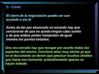 El cierre de la negociación puede ser con acuerdo o sin él.  Antes de dar por alcanzado un acuerdo hay que cerciorarse de que no queda ningún cabo suelto y de que ambas partes interpretan de igual manera los puntos tratados.  C.- Cierre Una vez cerrado hay que recoger por escrito todos los aspectos del mismo. Conviene estar muy atento ya que en el documento se tienen que precisar muchos detalles que hasta ese momento  probablemente apenas se hayan tratado.   