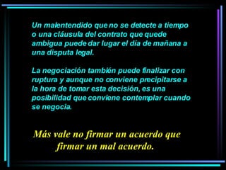 Un malentendido que no se detecte a tiempo o una cláusula del contrato que quede ambigua puede dar lugar el día de mañana a una disputa legal.  La negociación también puede finalizar con ruptura y aunque no conviene precipitarse a la hora de tomar esta decisión, es una posibilidad que conviene contemplar cuando se negocia.  Más vale no firmar un acuerdo que firmar un mal acuerdo.  