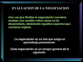 La negociación es un arte que exige un aprendizaje permanente.  Cada negociación es un ensayo general de la siguiente.   Una vez que finaliza la negociación conviene analizar con sentido crítico cómo se ha desarrollado, detectando aquellos aspectos que conviene mejorar.   EVALUACION DE LA NEGOCIACION 