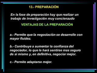 13.- PREPARACIÓN En la fase de preparación hay que realizar un trabajo de investigación muy concienzudo   a.- Permite que la negociación se desarrolle con mayor fluidez.  b.- Contribuye a aumentar la confianza del negociador, lo que le hará sentirse mas seguro de si mismo y, en definitiva, negociar mejor.  c.- Permite adaptarse mejor. VENTAJAS DE LA PREPARACIÓN 