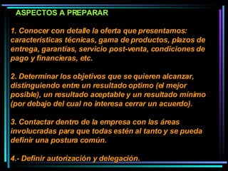 1. Conocer con detalle la oferta que presentamos:  características técnicas, gama de productos, plazos de entrega, garantías, servicio post-venta, condiciones de pago y financieras, etc.  2. Determinar los objetivos que se quieren alcanzar, distinguiendo entre un resultado optimo (el mejor posible), un resultado aceptable y un resultado mínimo (por debajo del cual no interesa cerrar un acuerdo).  3. Contactar dentro de la empresa con las áreas involucradas para que todas estén al tanto y se pueda definir una postura común.  4.- Definir autorización y delegación.  ASPECTOS A PREPARAR 