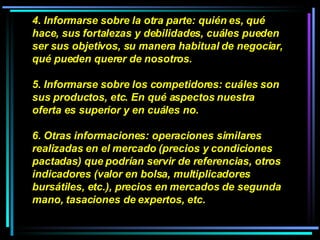 4. Informarse sobre la otra parte: quién es, qué hace, sus fortalezas y debilidades, cuáles pueden ser sus objetivos, su manera habitual de negociar, qué pueden querer de nosotros.  5. Informarse sobre los competidores: cuáles son sus productos, etc. En qué aspectos nuestra oferta es superior y en cuáles no.  6. Otras informaciones: operaciones similares realizadas en el mercado (precios y condiciones pactadas) que podrían servir de referencias, otros indicadores (valor en bolsa, multiplicadores bursátiles, etc.), precios en mercados de segunda mano, tasaciones de expertos, etc.  
