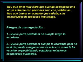 Hay que tener muy claro que cuando se negocia uno no se enfrenta con personas sino con problemas. Hay que buscar un acuerdo que satisfaga las necesidades de todos los implicados.   Riesgos de una negociación :  1.- Que la parte perdedora no cumpla luego lo acordado.  2.- Que la parte perdedora cumpla lo acordado pero no esté dispuesta a negociar nunca más con quien le ha vencido, imposibilitando establecer relaciones económicas duraderas.   