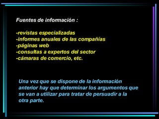 Fuentes de información : -revistas especializadas -informes anuales de las compañías -páginas web -consultas a expertos del sector -cámaras de comercio, etc.  Una vez que se dispone de la información anterior hay que determinar los argumentos que se van a utilizar para tratar de persuadir a la otra parte. 