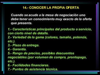 14.- CONOCER LA PROPIA OFERTA Cuando se acude a la mesa de negociación uno debe tener un conocimiento muy exacto de la oferta que presenta.   1.- Características principales del producto o servicio, con cierto nivel de detalle.  2.- Variedad de la gama (colores, tamaño, potencia, etc.).  3.- Plazo de entrega.  4.- Garantía.  5.- Rango de precios, posibles descuentos negociables (por volumen de compra, prontopago, etc.).  6.- Facilidades financieras.  7.- Puntos de asistencia técnica.   