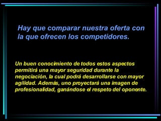 Hay que comparar nuestra oferta con la que ofrecen los competidores.  Un buen conocimiento de todos estos aspectos permitirá una mayor seguridad durante la negociación, la cual podrá desarrollarse con mayor agilidad. Además, uno proyectará una imagen de profesionalidad, ganándose el respeto del oponente. 