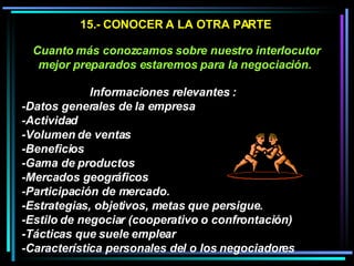15.- CONOCER A LA OTRA PARTE Cuanto más conozcamos sobre nuestro interlocutor mejor preparados estaremos para la negociación.   Informaciones relevantes :  -Datos generales de la empresa -Actividad -Volumen de ventas -Beneficios -Gama de productos -Mercados geográficos -Participación de mercado.  -Estrategias, objetivos, metas que persigue.  -Estilo de negociar (cooperativo o confrontación) -Tácticas que suele emplear  -Característica personales del o los negociadores 
