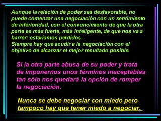 Aunque la relación de poder sea desfavorable, no puede comenzar una negociación con un sentimiento de inferioridad, con el convencimiento de que la otra parte es más fuerte, más inteligente, de que nos va a barrer: estaríamos perdidos.  Siempre hay que acudir a la negociación con el objetivo de alcanzar el mejor resultado posible.   Si la otra parte abusa de su poder y trata de imponernos unos términos inaceptables tan sólo nos quedará la opción de romper la negociación.   Nunca se debe negociar con miedo pero tampoco hay que tener miedo a negociar.   