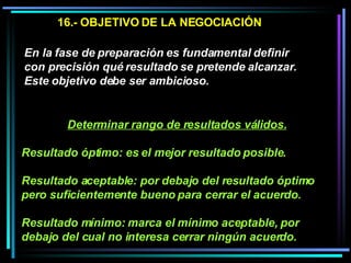 16.- OBJETIVO DE LA NEGOCIACIÓN En la fase de preparación es fundamental definir con precisión qué resultado se pretende alcanzar. Este objetivo debe ser ambicioso.  Determinar rango de resultados válidos. Resultado óptimo: es el mejor resultado posible. Resultado aceptable: por debajo del resultado óptimo pero suficientemente bueno para cerrar el acuerdo.  Resultado mínimo: marca el mínimo aceptable, por debajo del cual no interesa cerrar ningún acuerdo.   