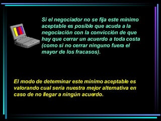 Si el negociador no se fija este mínimo aceptable es posible que acuda a la negociación con la convicción de que hay que cerrar un acuerdo a toda costa (como si no cerrar ninguno fuera el mayor de los fracasos).  El modo de determinar este mínimo aceptable es valorando cual sería nuestra mejor alternativa en caso de no llegar a ningún acuerdo.   