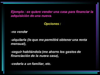 Ejemplo : se quiere vender una casa para financiar la adquisición de una nueva.  Opciones :  -no vender  -alquilarla (lo que me permitirá obtener una renta mensual), -seguir habitándola (me ahorro los gastos de financiación de la nueva casa), -cederla a un familiar, etc.  