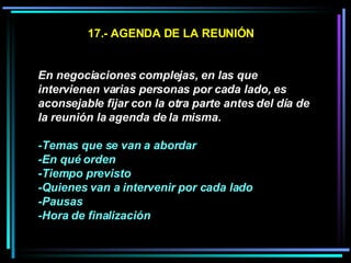 17.- AGENDA DE LA REUNIÓN En negociaciones complejas, en las que intervienen varias personas por cada lado, es aconsejable fijar con la otra parte antes del día de la reunión la agenda de la misma.  -Temas que se van a abordar -En qué orden -Tiempo previsto  -Quienes van a intervenir por cada lado  -Pausas -Hora de finalización   