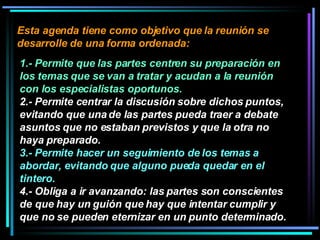 Esta agenda tiene como objetivo que la reunión se desarrolle de una forma ordenada:  1.- Permite que las partes centren su preparación en los temas que se van a tratar y acudan a la reunión con los especialistas oportunos.   2.- Permite centrar la discusión sobre dichos puntos, evitando que una de las partes pueda traer a debate asuntos que no estaban previstos y que la otra no haya preparado.  3.- Permite hacer un seguimiento de los temas a abordar, evitando que alguno pueda quedar en el tintero.   4.- Obliga a ir avanzando: las partes son conscientes de que hay un guión que hay que intentar cumplir y que no se pueden eternizar en un punto determinado. 