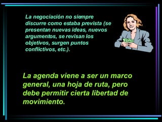 La negociación no siempre discurre como estaba prevista (se presentan nuevas ideas, nuevos argumentos, se revisan los objetivos, surgen puntos conflictivos, etc.).  La agenda viene a ser un marco general, una hoja de ruta, pero debe permitir cierta libertad de movimiento.   