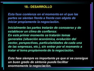 18.- DESARROLLO Esta fase comienza en el momento en el que las partes se sientan frente a frente con objeto de iniciar propiamente la negociación.   Inicialmente las partes tratarán de conocerse y de establecer un clima de confianza:  En este primer momento se tratarán temas generales (situación económica, evolución del sector, perspectivas, particularidades de cada una de las empresas, etc.), sin entrar por el momento a tratar el tema propiamente de la negociación.  Esta fase siempre es importante ya que si se consigue un buen grado de sintonía puede facilitar enormemente la negociación. 