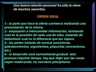 Una buena relación personal ha sido la clave de muchos acuerdos.   1.- la parte que hace la oferta comience realizando una presentación de la misma.  2.- empezarán a intercambiar información, tanteando cual es la posición de cada una de ellas, tratando de determinar cual es la diferencia que las separa.  3.- las partes tratarán de acercar posiciones. (planteamientos, argumentos, pequeñas concesiones, etc.)  4.- el desarrollo será normalmente gradual: este proceso requiere tiempo, hay que dejar que las cosas vayan madurando, no conviene precipitarse.  ORDEN IDEAL 