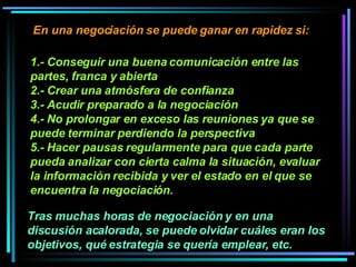 1.- Conseguir una buena comunicación entre las partes, franca y abierta  2.- Crear una atmósfera de confianza  3.- Acudir preparado a la negociación 4.- No prolongar en exceso las reuniones ya que se puede terminar perdiendo la perspectiva 5.- Hacer pausas regularmente para que cada parte pueda analizar con cierta calma la situación, evaluar la información recibida y ver el estado en el que se encuentra la negociación.   En una negociación se puede ganar en rapidez si:  Tras muchas horas de negociación y en una discusión acalorada, se puede olvidar cuáles eran los objetivos, qué estrategia se quería emplear, etc. 