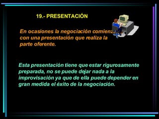 19.- PRESENTACIÓN En ocasiones la negociación comienza con una presentación que realiza la parte oferente. Esta presentación tiene que estar rigurosamente preparada, no se puede dejar nada a la improvisación ya que de ella puede depender en gran medida el éxito de la negociación.   