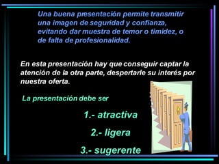 Una buena presentación permite transmitir una imagen de seguridad y confianza, evitando dar muestra de temor o timidez, o de falta de profesionalidad.  La presentación debe ser  1.- atractiva 2.- ligera 3.- sugerente En esta presentación hay que conseguir captar la atención de la otra parte, despertarle su interés por nuestra oferta.   
