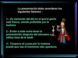 1.- Un momento del día en el que la gente esté fresca, siendo preferible por la mañana 2.- Evitar a toda costa tener la presentación después del almuerzo o a última hora de la tarde  3.- Tampoco el Lunes por la mañana puede que sea el momento más oportuno.   La presentación debe considerar los siguientes factores :  