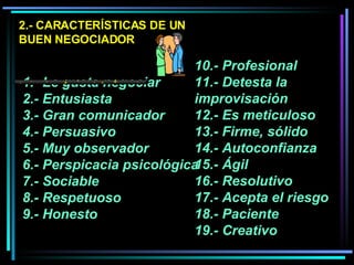 2.- CARACTERÍSTICAS DE UN BUEN NEGOCIADOR 1.- Le gusta negociar  2.- Entusiasta 3.- Gran comunicador 4.- Persuasivo  5.- Muy observador  6.- Perspicacia psicológica 7.- Sociable  8.- Respetuoso 9.- Honesto  10.- Profesional 11.- Detesta la improvisación 12.- Es meticuloso  13.- Firme, sólido  14.- Autoconfianza  15.- Ágil  16.- Resolutivo  17.- Acepta el riesgo  18.- Paciente 19.- Creativo 