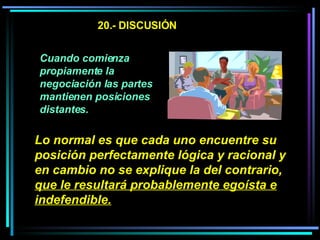 20.- DISCUSIÓN Cuando comienza propiamente la negociación las partes mantienen posiciones distantes.   Lo normal es que cada uno encuentre su posición perfectamente lógica y racional y en cambio no se explique la del contrario,  que le resultará probablemente egoísta e indefendible.   