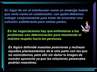 En lugar de ver al interlocutor como un enemigo habría que verlo como un colaborador, con quien debemos trabajar conjuntamente para tratar de encontrar una solución satisfactoria para ambas partes.   En las negociaciones hay que enfrentarse a los problemas con determinación pero mostrando el máximo respeto hacia las personas.   Es lógico defender nuestras posiciones y rechazar aquellos planteamientos de la otra parte con los que no coincidamos, pero ello sin dañar la imagen de nuestro oponente ya que las relaciones personales podrían resentirse.   