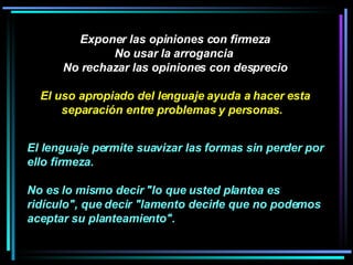 Exponer las opiniones con firmeza No usar la arrogancia  No rechazar las opiniones con desprecio El uso apropiado del lenguaje ayuda a hacer esta separación entre problemas y personas.   El lenguaje permite suavizar las formas sin perder por ello firmeza.  No es lo mismo decir "lo que usted plantea es ridículo", que decir "lamento decirle que no podemos aceptar su planteamiento".   
