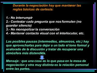 Durante la negociación hay que mantener las reglas básicas de cortesía:  1.- No interrumpir 2.- Contestar cada pregunta que nos formulen (no guardar silencio) 3.- No monopolizar la conversación 4.- Mantener contacto visual con el interlocutor, etc.  Las posibles pausas (intermedios, almuerzos, etc.) hay que aprovecharlas para dejar a un lado el tono formal y acalorado de la discusión y tratar de recuperar una atmósfera más distendida.  Mensaje : que una cosa es lo que pasa en la mesa de negociación y otra muy distinta es la relación personal entre las partes. 