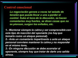 La negociación genera a veces tal estado de tensión que puede llevar a uno a perder el control. Sube el tono de la discusión, se hacen comentarios muy fuertes, se dicen cosas que no se piensan, surgen los enfados, etc.   1.- Mantener siempre la calma y ser comprensible con este tipo de reacción del oponente (no hay que tomarlo como un ataque personal).  2.- Ante un comentario impertinente o ante un ataque personal conviene mantener la calma y no responder en el mismo tono,  3.- En ninguna discusión se debe acorralar al oponente, siempre hay que tratar de darle una salida airosa.   Control emocional 